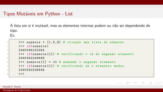 Tipos Mutáveis em Python - List
A lista em si é mutável, mas os elementos internos podem ou não ser dependendo do
tipo.
Ex.
1 >>> numeros = [1,5,8] # criando uma lista de números
2 >>> id(numeros)
3 2490398152384
4 >>> id(numeros [1]) # verificando o id do segundo elemento
5 2490392248688
6 >>> numeros [1] = 10 # mudando o segundo elemento
7 >>> id(numeros [1]) # verificando se o elemento mudou
8 2490392248848
9 >>>
Ronaldo F. Ramos Instituto Federal do Ceará
Paradigmas de Programação
 
