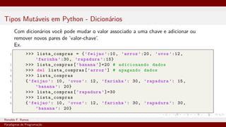Tipos Mutáveis em Python - Dicionários
Com dicionários você pode mudar o valor associado a uma chave e adicionar ou
remover novos pares de ’valor-chave’.
Ex.
1 >>> lista_compras = {’feijao ’:10, ’arroz ’:20, ’ovos ’:12,
’farinha ’:30, ’rapadura ’:15}
2 >>> lista_compras[’banana ’]=20 # adicionando dados
3 >>> del lista_compras[’arroz ’] # apagando dados
4 >>> lista_compras
5 {’feijao ’: 10, ’ovos ’: 12, ’farinha ’: 30, ’rapadura ’: 15,
’banana ’: 20}
6 >>> lista_compras[’rapadura ’]=30
7 >>> lista_compras
8 {’feijao ’: 10, ’ovos ’: 12, ’farinha ’: 30, ’rapadura ’: 30,
’banana ’: 20}
Ronaldo F. Ramos Instituto Federal do Ceará
Paradigmas de Programação
 