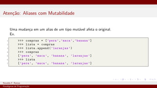 Atenção: Aliases com Mutabilidade
Uma mudança em um alias de um tipo mutável afeta o original.
Ex.
1 >>> compras = [’pera ’,’maca ’,’banana ’]
2 >>> lista = compras
3 >>> lista.append(’laranjas ’)
4 >>> compras
5 [’pera ’, ’maca ’, ’banana ’, ’laranjas ’]
6 >>> lista
7 [’pera ’, ’maca ’, ’banana ’, ’laranjas ’]
Ronaldo F. Ramos Instituto Federal do Ceará
Paradigmas de Programação
 