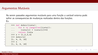 Argumentos Mutáveis
Ao serem passados argumentos mutáveis para uma função a variável externa pode
sofrer as consequencias de mudanças realizadas dentro das funções.
Ex.
1 >>> def dobro(lista):
2 ... for i in range(len(lista)):
3 ... lista[i] = lista[i]**2
4 ... return lista
5 >>> x = [1,2,3,4]
6 >>> dobro(x)
7 [1, 4, 9, 16]
8 >>> x
9 [1, 4, 9, 16]
Ronaldo F. Ramos Instituto Federal do Ceará
Paradigmas de Programação
 