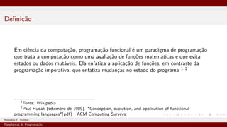 Definição
Em ciência da computação, programação funcional é um paradigma de programação
que trata a computação como uma avaliação de funções matemáticas e que evita
estados ou dados mutáveis. Ela enfatiza a aplicação de funções, em contraste da
programação imperativa, que enfatiza mudanças no estado do programa 1 2
1
Fonte: Wikipedia
2
Paul Hudak (setembro de 1989). "Conception, evolution, and application of functional
programming languages"(pdf) . ACM Computing Surveys.
Ronaldo F. Ramos Instituto Federal do Ceará
Paradigmas de Programação
 