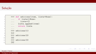 Solução
1 >>> def adiciona(item, lista=None):
2 ... if lista == None:
3 ... lista =[]
4 ... lista.append(item)
5 ... return lista
6 ...
7 >>> adiciona (1)
8 [1]
9 >>> adiciona (2)
10 [2]
11 >>> adiciona (3)
12 [3]
Ronaldo F. Ramos Instituto Federal do Ceará
Paradigmas de Programação
 