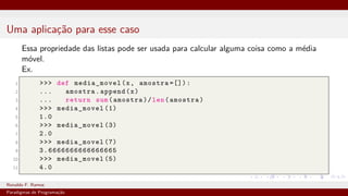 Uma aplicação para esse caso
Essa propriedade das listas pode ser usada para calcular alguma coisa como a média
móvel.
Ex.
1 >>> def media_movel(x, amostra =[]):
2 ... amostra.append(x)
3 ... return sum(amostra)/len(amostra)
4 >>> media_movel (1)
5 1.0
6 >>> media_movel (3)
7 2.0
8 >>> media_movel (7)
9 3. 6666666666666665
10 >>> media_movel (5)
11 4.0
Ronaldo F. Ramos Instituto Federal do Ceará
Paradigmas de Programação
 