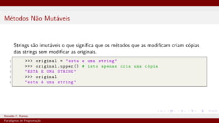 Métodos Não Mutáveis
Strings são imutáveis o que significa que os métodos que as modificam criam cópias
das strings sem modificar as originais.
1 >>> original = "esta e uma string"
2 >>> original.upper () # isto apenas cria uma cópia
3 "ESTA E UMA STRING"
4 >>> original
5 "esta é uma string"
Ronaldo F. Ramos Instituto Federal do Ceará
Paradigmas de Programação
 