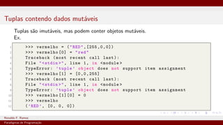 Tuplas contendo dados mutáveis
Tuplas são imutáveis, mas podem conter objetos mutáveis.
Ex.
1 >>> vermelho = ("RED",[255,0,0])
2 >>> vermelho [0] = "red"
3 Traceback (most recent call last):
4 File "<stdin >", line 1, in <module >
5 TypeError: ’tuple ’ object does not support item assignment
6 >>> vermelho [1] = [0,0,255]
7 Traceback (most recent call last):
8 File "<stdin >", line 1, in <module >
9 TypeError: ’tuple ’ object does not support item assignment
10 >>> vermelho [1][0] = 0
11 >>> vermelho
12 (’RED’, [0, 0, 0])
Ronaldo F. Ramos Instituto Federal do Ceará
Paradigmas de Programação
 