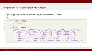 Componentes Automáticos de Classes
Python já cria automaticamente alguns métodos em classes.
Ex.
1 >>> class Pessoa:
2 ... pass
3 ...
4 >>> dir(Pessoa)
5 [’__class__ ’, ’__delattr__ ’, ’__dict__ ’, ’__dir__ ’, ’__doc__ ’,
’__eq__ ’, ’__format__ ’, ’__ge__ ’, ’__getattribute__ ’,
’__gt__ ’, ’__hash__ ’, ’__init__ ’, ’__init_subclass__ ’,
’__le__ ’, ’__lt__ ’, ’__module__ ’, ’__ne__ ’, ’__new__ ’,
’__reduce__ ’, ’__reduce_ex__ ’, ’__repr__ ’, ’__setattr__ ’,
’__sizeof__ ’, ’__str__ ’, ’__subclasshook__ ’, ’__weakref__ ’]
Ronaldo F. Ramos Instituto Federal do Ceará
Paradigmas de Programação
 