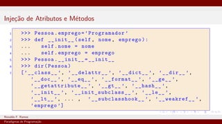 Injeção de Atributos e Métodos
1 >>> Pessoa.emprego=’Programador ’
2 >>> def __init__(self, nome, emprego):
3 ... self.nome = nome
4 ... self.emprego = emprego
5 >>> Pessoa.__init__=__init__
6 >>> dir(Pessoa)
7 [’__class__ ’, ’__delattr__ ’, ’__dict__ ’, ’__dir__ ’,
’__doc__ ’, ’__eq__ ’, ’__format__ ’, ’__ge__ ’,
’__getattribute__ ’, ’__gt__ ’, ’__hash__ ’,
’__init__ ’, ’__init_subclass__ ’, ’__le__ ’,
’__lt__ ’, ... , ’__subclasshook__ ’, ’__weakref__ ’,
’emprego ’]
Ronaldo F. Ramos Instituto Federal do Ceará
Paradigmas de Programação
 