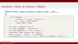 Impedindo a Adição de Atributos a Objetos
Podemos limitar a adição de atributos a objetos usando __slots__,...
Ex.
1 class Pessoa:
2 ... __slots__ = (’nome ’,’emprego ’)
3 ... def __init__(self,nome):
4 ... self.nome = nome
5 ...
6 >>> joao = Pessoa(’Joao ’)
7 >>> joao.emprego = ’Engenheiro ’
8 >>> joao.endereco = ’Rua X Numero Z’
9 Traceback (most recent call last):
10 File "<stdin >", line 1, in <module >
11 AttributeError : ’Pessoa ’ object has no attribute ’endereco ’
Ronaldo F. Ramos Instituto Federal do Ceará
Paradigmas de Programação
 