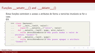 Funções __setattr__() and .__delattr__()
Estas funções controlam o acesso a atributos de forma a torná-los imutáveis se for o
caso.
EX.
1 >>> class Imutavel:
2 ... def __init__(self, valor):
3 ... super ().__setattr__("valor", valor)
4 ... def __setattr__(self, nome, attr_valor):
5 ... raise AttributeError(f"Não posso mudar o valor do
atributo ’{nome}’")
6 ... def __delattr__(self, nome):
7 ... raise AttributeError(f"Não posso apagar o atributo
’{nome}’")
8 ...
Ronaldo F. Ramos Instituto Federal do Ceará
Paradigmas de Programação
 