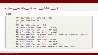 Funções __setattr__() and .__delattr__()
Cont..
1 >>> gravidade = Imutavel (9.78)
2 >>> gravidade.valor
3 9.78
4 >>> gravidade.valor = 9.8
5 Traceback (most recent call last):
6 File "<stdin >", line 1, in <module >
7 File "<stdin >", line 5, in __setattr__
8 AttributeError : Não posso mudar o valor do atributo ’valor ’
9 >>> del gravidade.valor
10 Traceback (most recent call last):
11 File "<stdin >", line 1, in <module >
12 File "<stdin >", line 7, in __delattr__
13 AttributeError : Não posso apagar o atributo ’valor ’
Ronaldo F. Ramos Instituto Federal do Ceará
Paradigmas de Programação
 