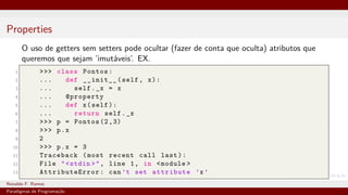 Properties
O uso de getters sem setters pode ocultar (fazer de conta que oculta) atributos que
queremos que sejam ’imutáveis’. EX.
1 >>> class Pontos:
2 ... def __init__(self, x):
3 ... self._x = x
4 ... @property
5 ... def x(self):
6 ... return self._x
7 >>> p = Pontos (2,3)
8 >>> p.x
9 2
10 >>> p.x = 3
11 Traceback (most recent call last):
12 File "<stdin >", line 1, in <module >
13 AttributeError : can’t set attribute ’x’
Ronaldo F. Ramos Instituto Federal do Ceará
Paradigmas de Programação
 