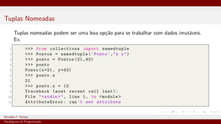 Tuplas Nomeadas
Tuplas nomeadas podem ser uma boa opção para se trabalhar com dados imutáveis.
Ex.
1 >>> from collections import namedtuple
2 >>> Pontos = namedtuple(’Ponto ’,"x y")
3 >>> ponto = Pontos (21,43)
4 >>> ponto
5 Ponto(x=21, y=43)
6 >>> ponto.x
7 21
8 >>> ponto.x = 12
9 Traceback (most recent call last):
10 File "<stdin >", line 1, in <module >
11 AttributeError : can’t set attribute
Ronaldo F. Ramos Instituto Federal do Ceará
Paradigmas de Programação
 