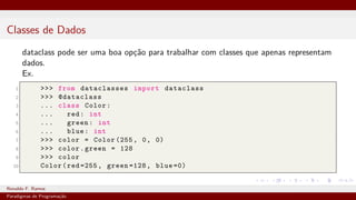 Classes de Dados
dataclass pode ser uma boa opção para trabalhar com classes que apenas representam
dados.
Ex.
1 >>> from dataclasses import dataclass
2 >>> @dataclass
3 ... class Color:
4 ... red: int
5 ... green: int
6 ... blue: int
7 >>> color = Color (255, 0, 0)
8 >>> color.green = 128
9 >>> color
10 Color(red =255, green =128, blue =0)
Ronaldo F. Ramos Instituto Federal do Ceará
Paradigmas de Programação
 