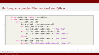 Um Programa Simples Não Funcional em Python
1 from datetime import datetime
2 class SaudacaoEntrada :
3 def __init__(self):
4 hora_atual = datetime.now()
5 if hora_atual.hour < 12:
6 self. SaudacaoEntrada = "Bom Dia"
7 elif 12 <= hora_atual.hour < 18:
8 self. SaudacaoEntrada = "Boa Tarde"
9 else:
10 self. SaudacaoEntrada = "Boa Noite"
11 def sauda(self, nome):
12 print(f"{self. SaudacaoEntrada }, {nome}.")
Ronaldo F. Ramos Instituto Federal do Ceará
Paradigmas de Programação
 