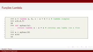 Funções Lambda
1 >>> x = lambda a, b, c : a + b + c # lambda simples
2 >>> x(5,6,7)
3 18
4 >>> def myfunc(n):
5 ... return lambda a : a * n # retorna uma lamba com n fixo
6 ...
7 >>> m = myfunc (3)
8 >>> m(4)
9 12
Ronaldo F. Ramos Instituto Federal do Ceará
Paradigmas de Programação
 