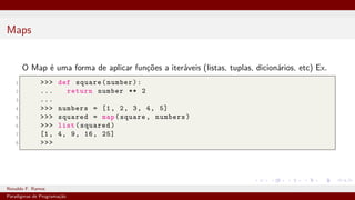 Maps
O Map é uma forma de aplicar funções a iteráveis (listas, tuplas, dicionários, etc) Ex.
1 >>> def square(number):
2 ... return number ** 2
3 ...
4 >>> numbers = [1, 2, 3, 4, 5]
5 >>> squared = map(square, numbers)
6 >>> list(squared)
7 [1, 4, 9, 16, 25]
8 >>>
Ronaldo F. Ramos Instituto Federal do Ceará
Paradigmas de Programação
 