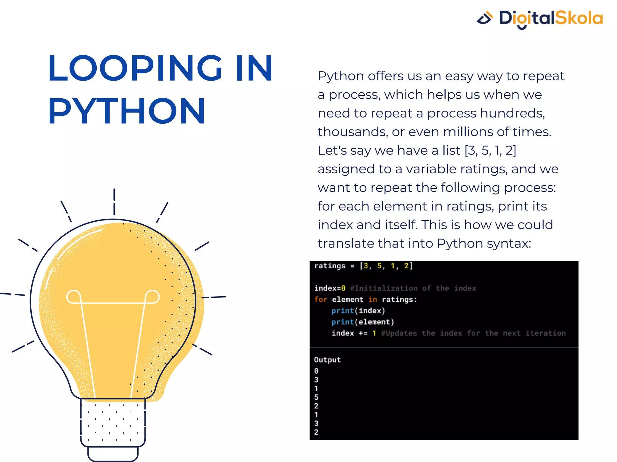 Python offers us an easy way to repeat a process, which helps us when we need to repeat a process hundreds, thousands, or even millions of times. Let's say we have a list [3, 5, 1, 2] assigned to a variable ratings, and we want to repeat the following process: for each element in ratings, print its index and itself. This is how we could translate that into Python syntax: LOOPING IN PYTHON 