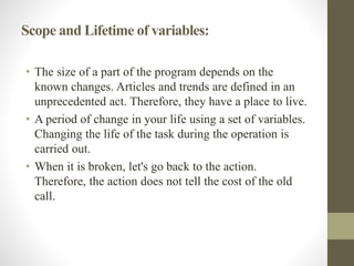 Scope and Lifetime of variables:
• The size of a part of the program depends on the
known changes. Articles and trends are defined in an
unprecedented act. Therefore, they have a place to live.
• A period of change in your life using a set of variables.
Changing the life of the task during the operation is
carried out.
• When it is broken, let's go back to the action.
Therefore, the action does not tell the cost of the old
call.
 