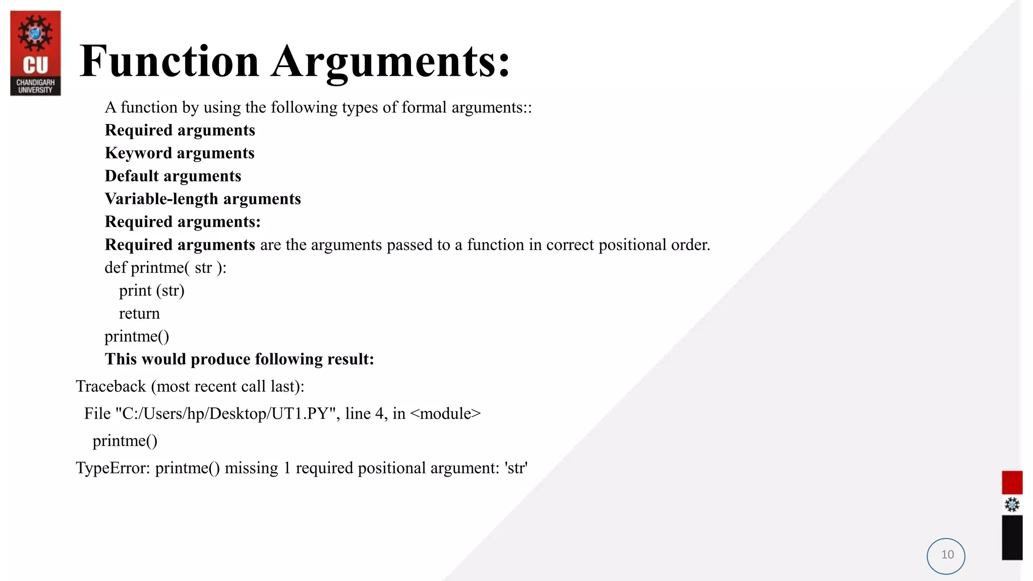 Function Arguments:
A function by using the following types of formal arguments::
Required arguments
Keyword arguments
Default arguments
Variable-length arguments
Required arguments:
Required arguments are the arguments passed to a function in correct positional order.
def printme( str ):
print (str)
return
printme()
This would produce following result:
Traceback (most recent call last):
File "C:/Users/hp/Desktop/UT1.PY", line 4, in <module>
printme()
TypeError: printme() missing 1 required positional argument: 'str'
10
 