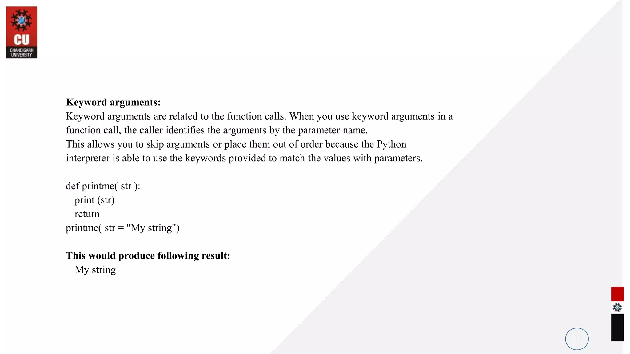Keyword arguments:
Keyword arguments are related to the function calls. When you use keyword arguments in a
function call, the caller identifies the arguments by the parameter name.
This allows you to skip arguments or place them out of order because the Python
interpreter is able to use the keywords provided to match the values with parameters.
def printme( str ):
print (str)
return
printme( str = "My string")
This would produce following result:
My string
11
 