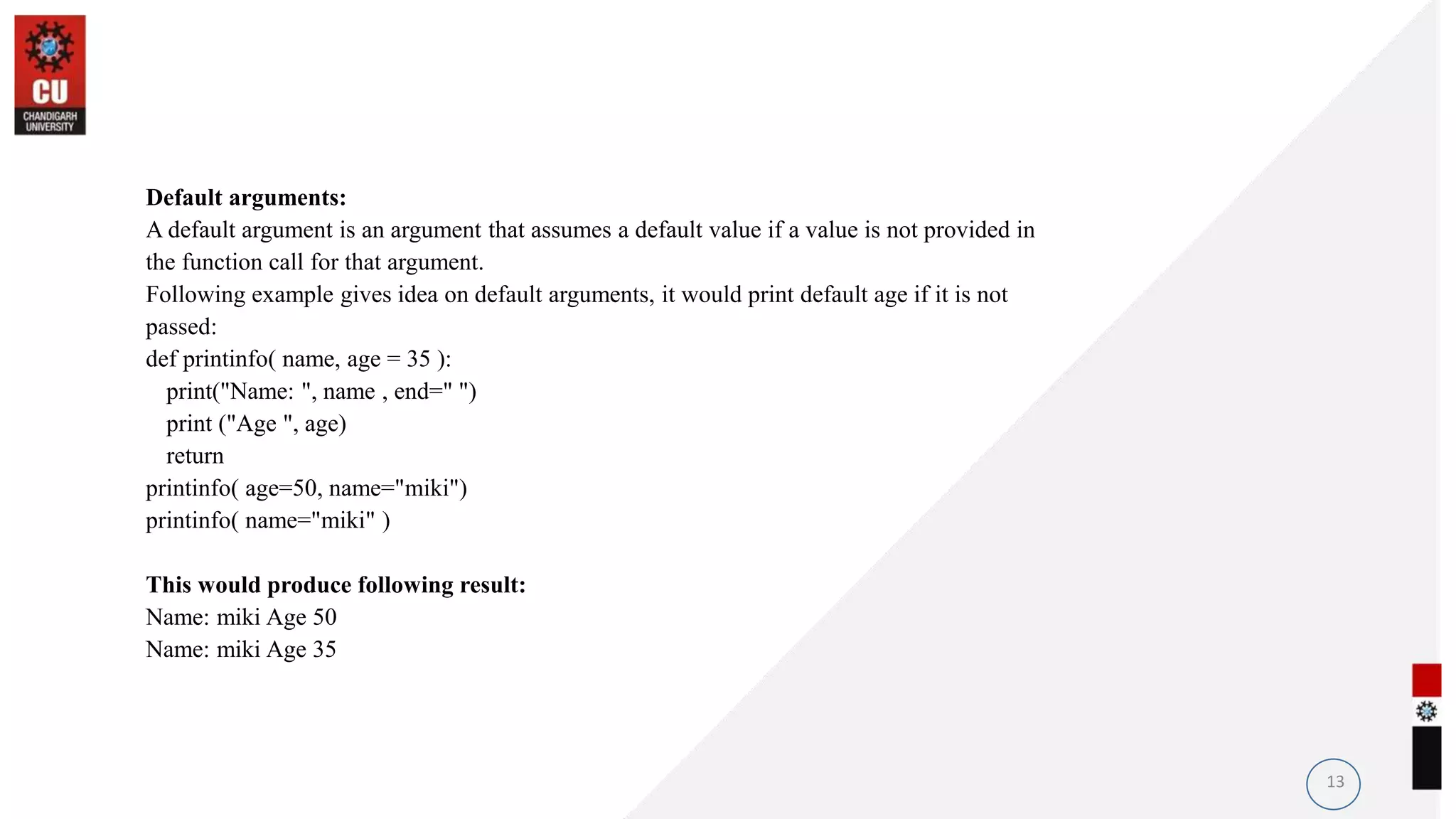 Default arguments:
A default argument is an argument that assumes a default value if a value is not provided in
the function call for that argument.
Following example gives idea on default arguments, it would print default age if it is not
passed:
def printinfo( name, age = 35 ):
print("Name: ", name , end=" ")
print ("Age ", age)
return
printinfo( age=50, name="miki")
printinfo( name="miki" )
This would produce following result:
Name: miki Age 50
Name: miki Age 35
13
 