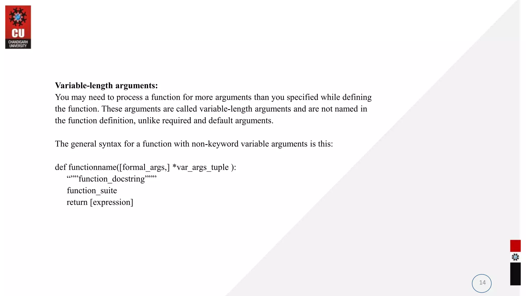 Variable-length arguments:
You may need to process a function for more arguments than you specified while defining
the function. These arguments are called variable-length arguments and are not named in
the function definition, unlike required and default arguments.
The general syntax for a function with non-keyword variable arguments is this:
def functionname([formal_args,] *var_args_tuple ):
“””function_docstring”””
function_suite
return [expression]
14
 