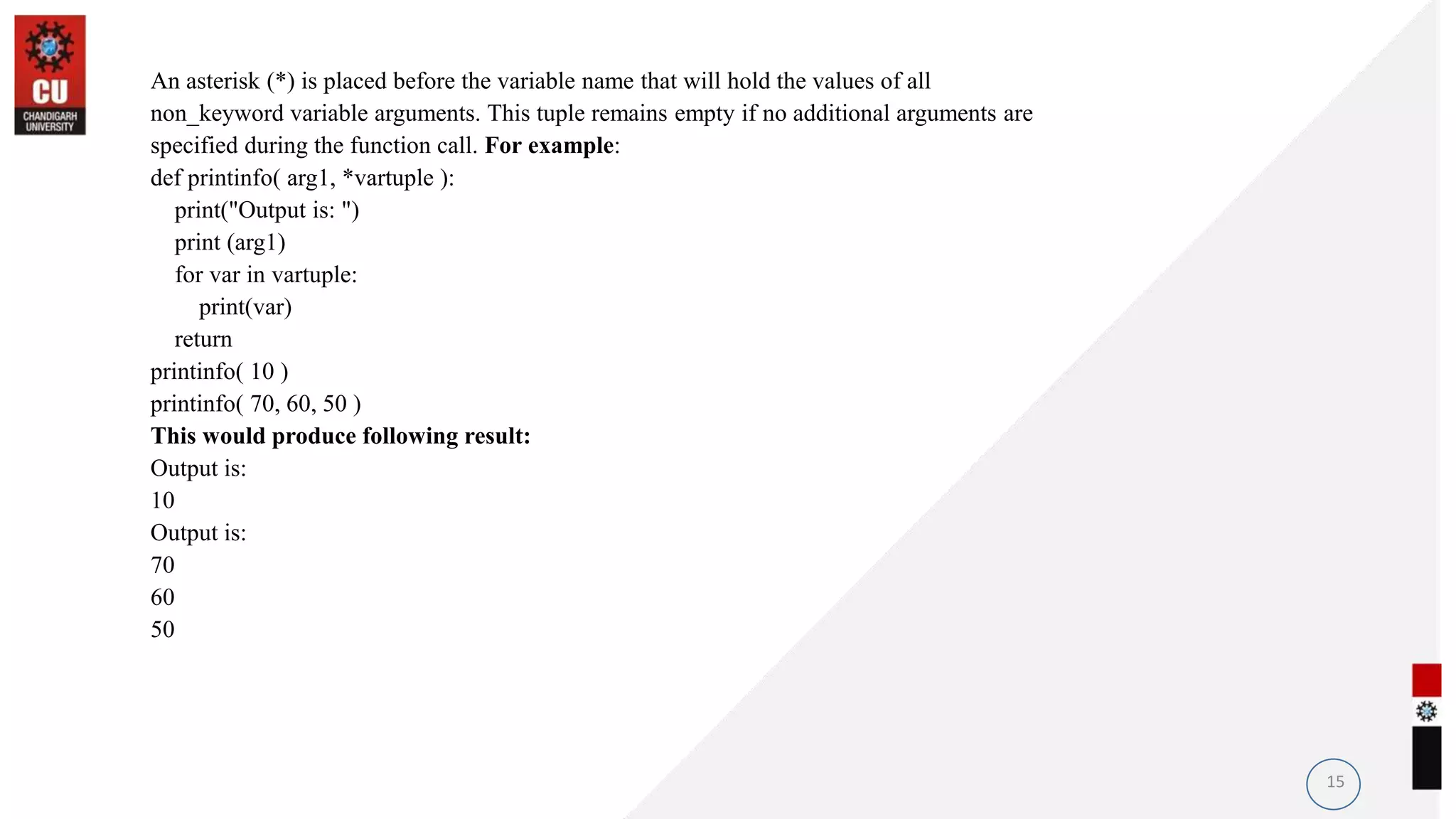 An asterisk (*) is placed before the variable name that will hold the values of all
non_keyword variable arguments. This tuple remains empty if no additional arguments are
specified during the function call. For example:
def printinfo( arg1, *vartuple ):
print("Output is: ")
print (arg1)
for var in vartuple:
print(var)
return
printinfo( 10 )
printinfo( 70, 60, 50 )
This would produce following result:
Output is:
10
Output is:
70
60
50
15
 