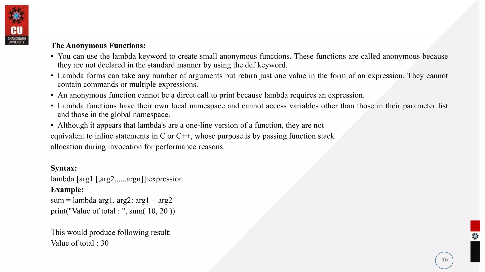 The Anonymous Functions:
• You can use the lambda keyword to create small anonymous functions. These functions are called anonymous because
they are not declared in the standard manner by using the def keyword.
• Lambda forms can take any number of arguments but return just one value in the form of an expression. They cannot
contain commands or multiple expressions.
• An anonymous function cannot be a direct call to print because lambda requires an expression.
• Lambda functions have their own local namespace and cannot access variables other than those in their parameter list
and those in the global namespace.
• Although it appears that lambda's are a one-line version of a function, they are not
equivalent to inline statements in C or C++, whose purpose is by passing function stack
allocation during invocation for performance reasons.
Syntax:
lambda [arg1 [,arg2,.....argn]]:expression
Example:
sum = lambda arg1, arg2: arg1 + arg2
print("Value of total : ", sum( 10, 20 ))
This would produce following result:
Value of total : 30
16
 