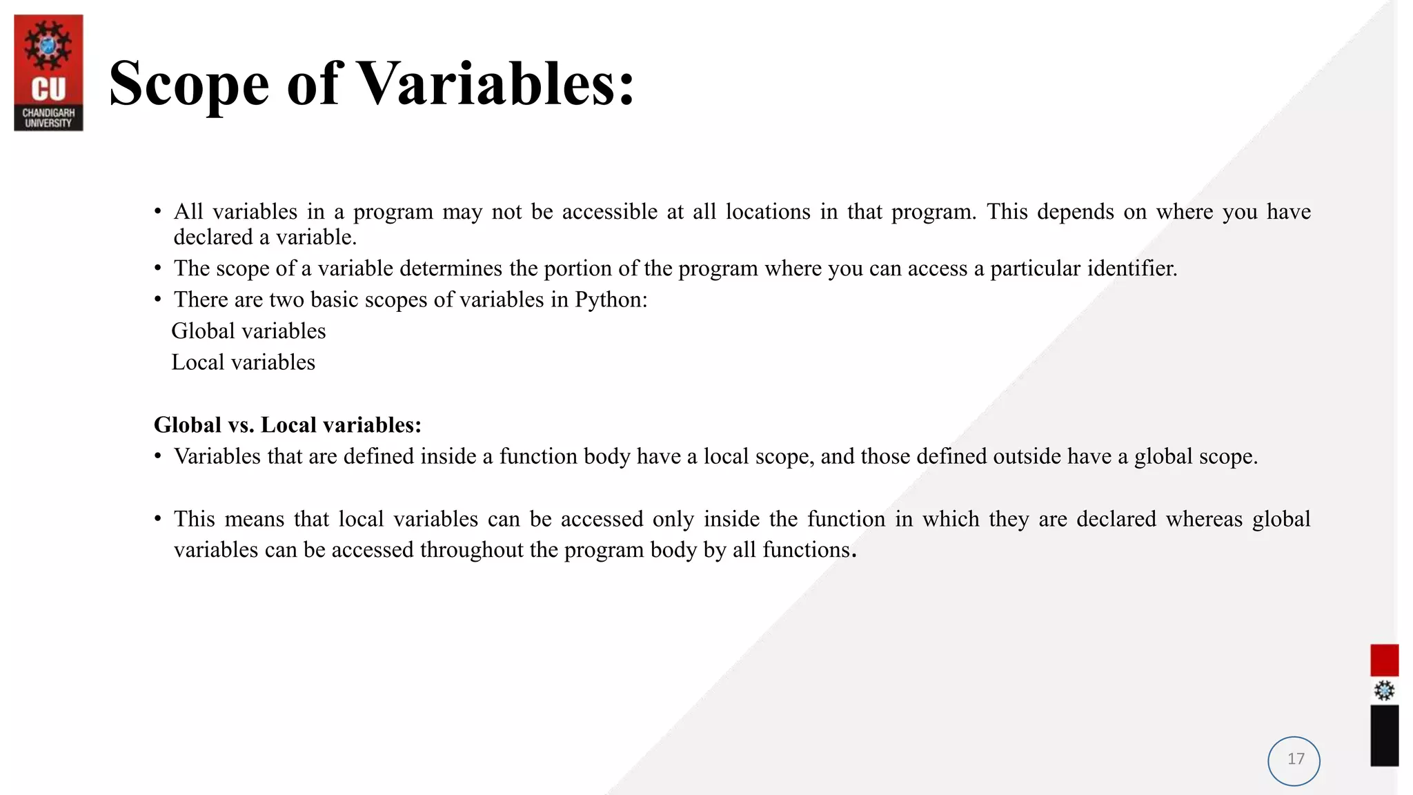 Scope of Variables:
• All variables in a program may not be accessible at all locations in that program. This depends on where you have
declared a variable.
• The scope of a variable determines the portion of the program where you can access a particular identifier.
• There are two basic scopes of variables in Python:
Global variables
Local variables
Global vs. Local variables:
• Variables that are defined inside a function body have a local scope, and those defined outside have a global scope.
• This means that local variables can be accessed only inside the function in which they are declared whereas global
variables can be accessed throughout the program body by all functions.
17
 