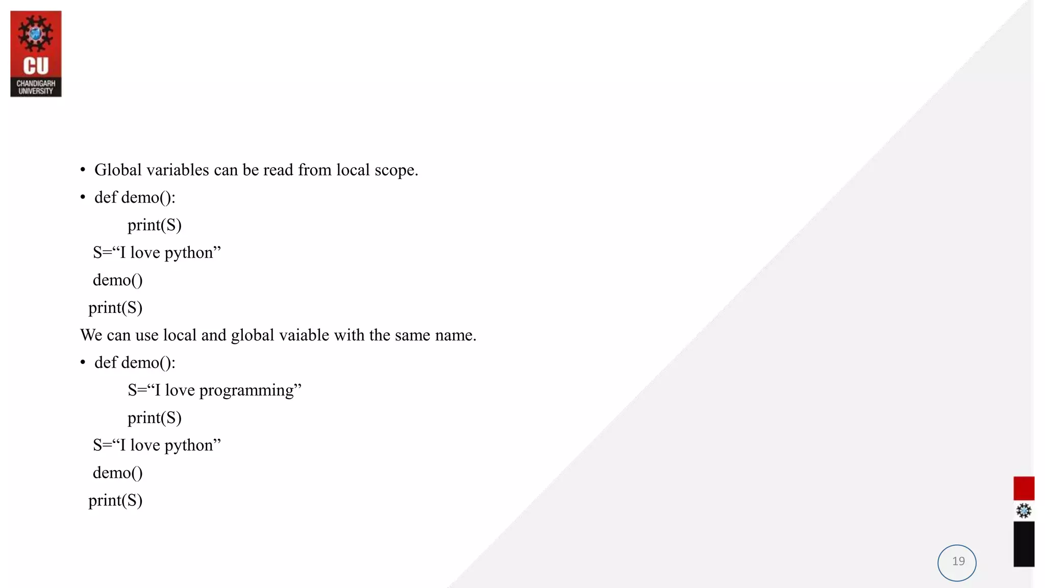 • Global variables can be read from local scope.
• def demo():
print(S)
S=“I love python”
demo()
print(S)
We can use local and global vaiable with the same name.
• def demo():
S=“I love programming”
print(S)
S=“I love python”
demo()
print(S)
19
 