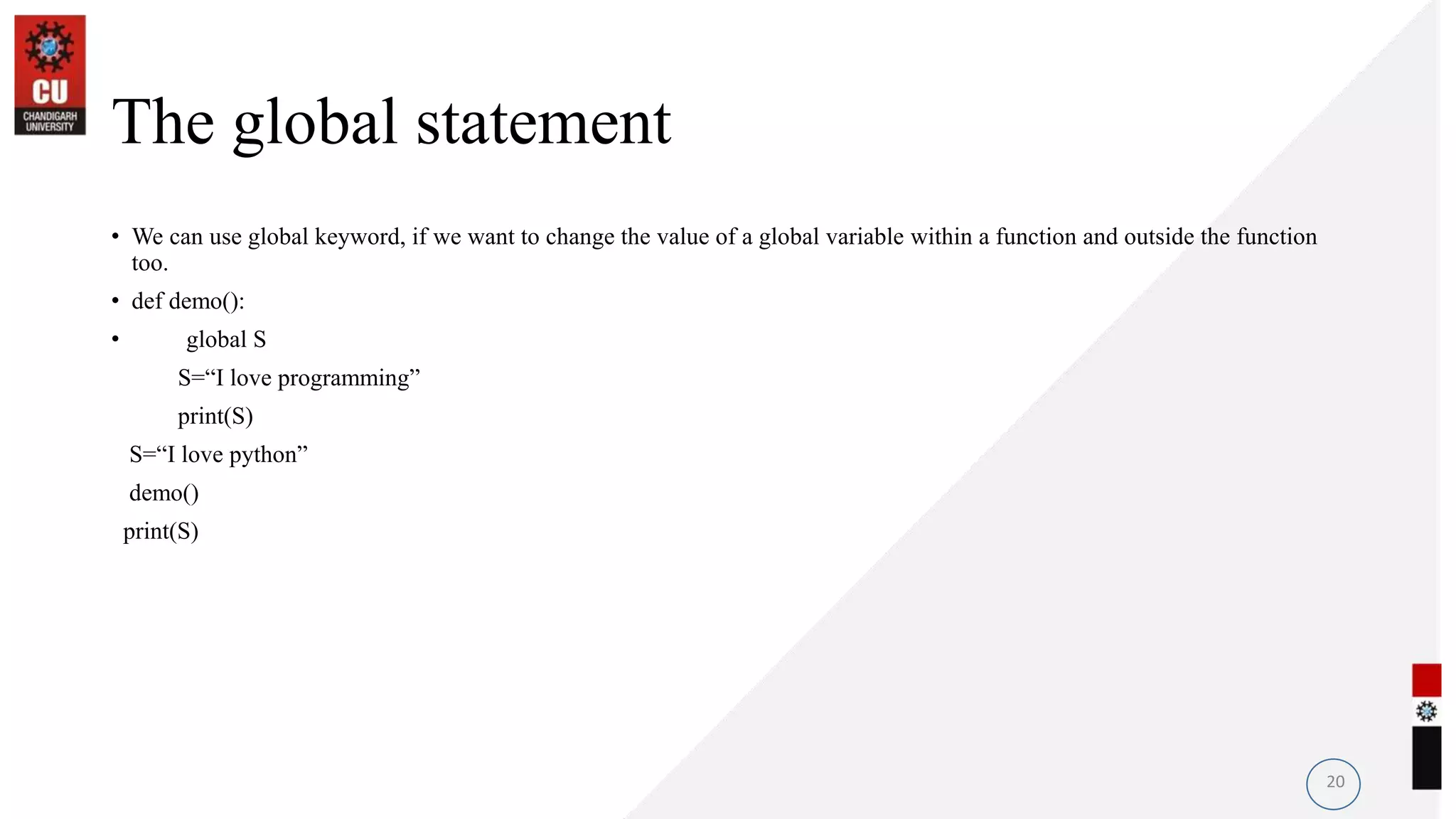 The global statement
• We can use global keyword, if we want to change the value of a global variable within a function and outside the function
too.
• def demo():
• global S
S=“I love programming”
print(S)
S=“I love python”
demo()
print(S)
20
 
