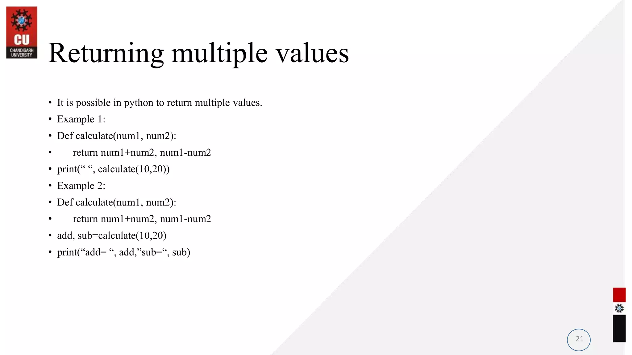 Returning multiple values
• It is possible in python to return multiple values.
• Example 1:
• Def calculate(num1, num2):
• return num1+num2, num1-num2
• print(“ “, calculate(10,20))
• Example 2:
• Def calculate(num1, num2):
• return num1+num2, num1-num2
• add, sub=calculate(10,20)
• print(“add= “, add,”sub=“, sub)
21
 