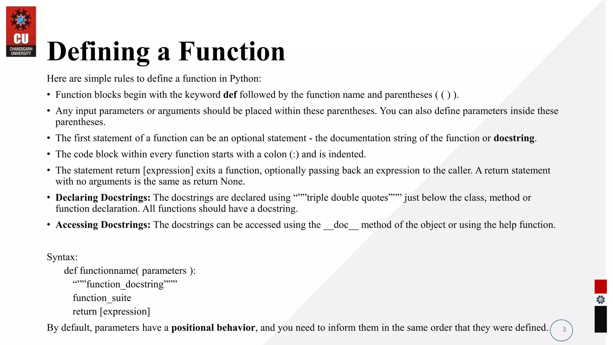 Defining a Function
Here are simple rules to define a function in Python:
• Function blocks begin with the keyword def followed by the function name and parentheses ( ( ) ).
• Any input parameters or arguments should be placed within these parentheses. You can also define parameters inside these
parentheses.
• The first statement of a function can be an optional statement - the documentation string of the function or docstring.
• The code block within every function starts with a colon (:) and is indented.
• The statement return [expression] exits a function, optionally passing back an expression to the caller. A return statement
with no arguments is the same as return None.
• Declaring Docstrings: The docstrings are declared using “””triple double quotes””” just below the class, method or
function declaration. All functions should have a docstring.
• Accessing Docstrings: The docstrings can be accessed using the __doc__ method of the object or using the help function.
Syntax:
def functionname( parameters ):
“””function_docstring”””
function_suite
return [expression]
By default, parameters have a positional behavior, and you need to inform them in the same order that they were defined. 3
 