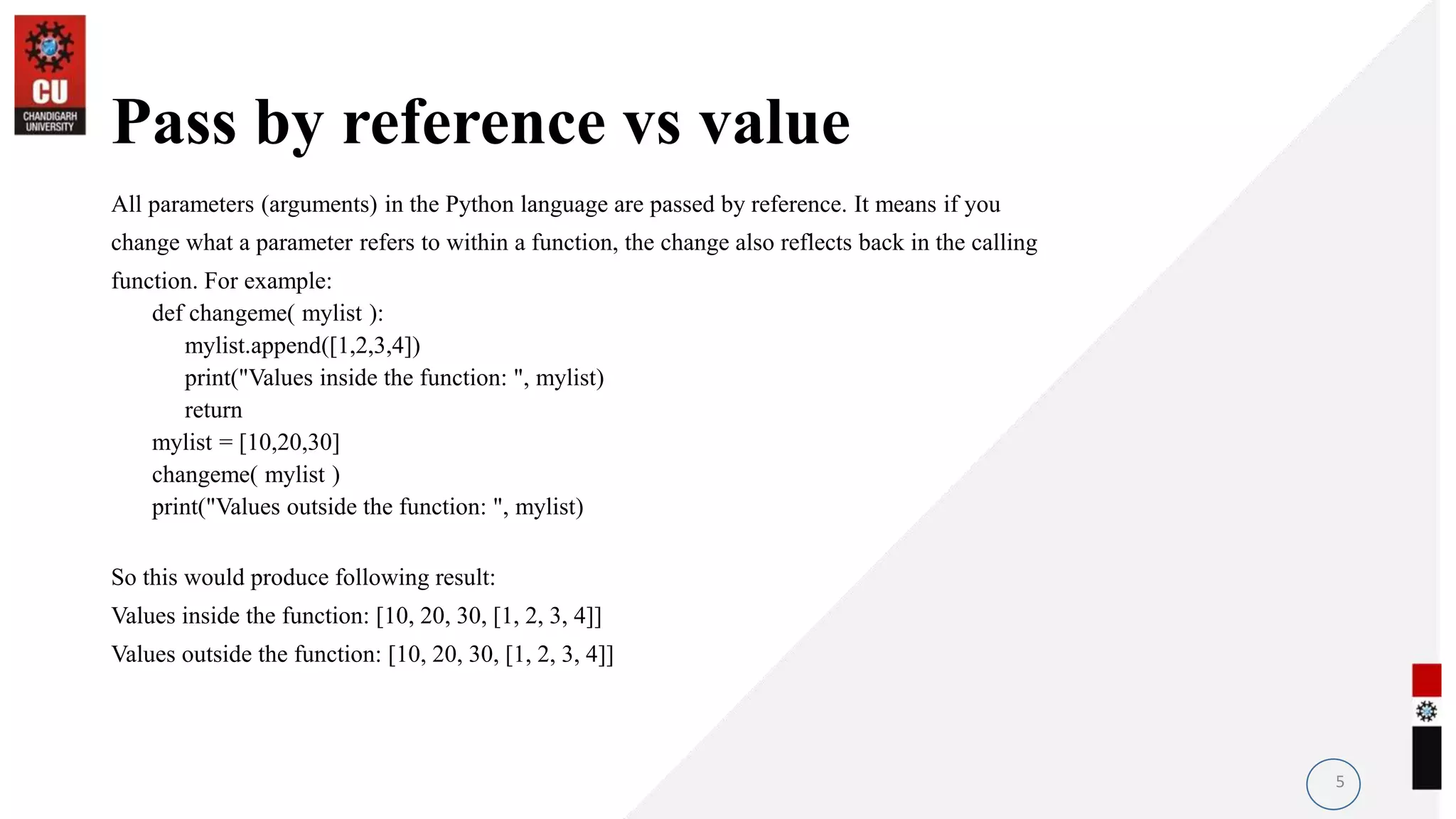 Pass by reference vs value
All parameters (arguments) in the Python language are passed by reference. It means if you
change what a parameter refers to within a function, the change also reflects back in the calling
function. For example:
def changeme( mylist ):
mylist.append([1,2,3,4])
print("Values inside the function: ", mylist)
return
mylist = [10,20,30]
changeme( mylist )
print("Values outside the function: ", mylist)
So this would produce following result:
Values inside the function: [10, 20, 30, [1, 2, 3, 4]]
Values outside the function: [10, 20, 30, [1, 2, 3, 4]]
5
 