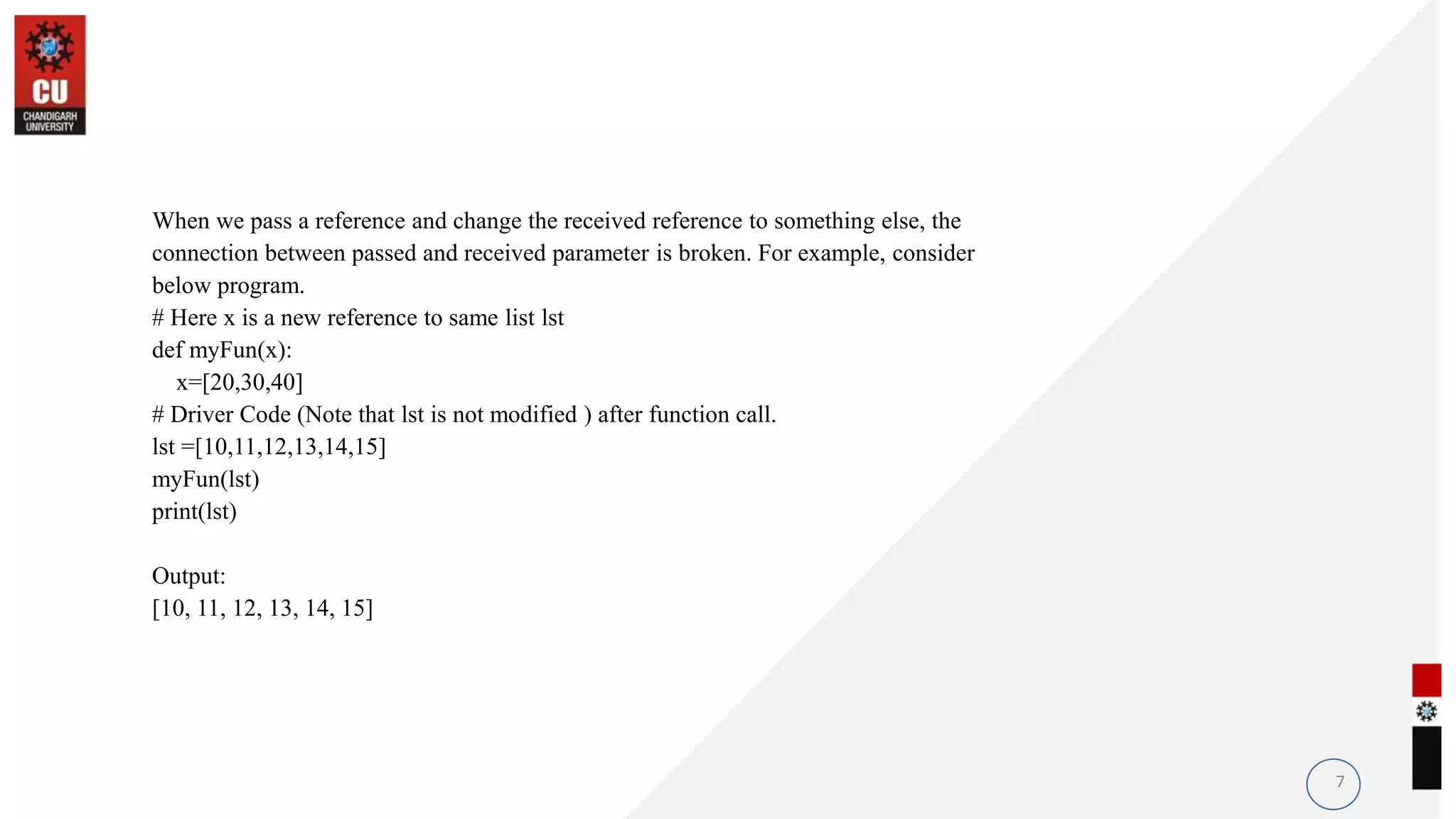 When we pass a reference and change the received reference to something else, the
connection between passed and received parameter is broken. For example, consider
below program.
# Here x is a new reference to same list lst
def myFun(x):
x=[20,30,40]
# Driver Code (Note that lst is not modified ) after function call.
lst =[10,11,12,13,14,15]
myFun(lst)
print(lst)
Output:
[10, 11, 12, 13, 14, 15]
7
 