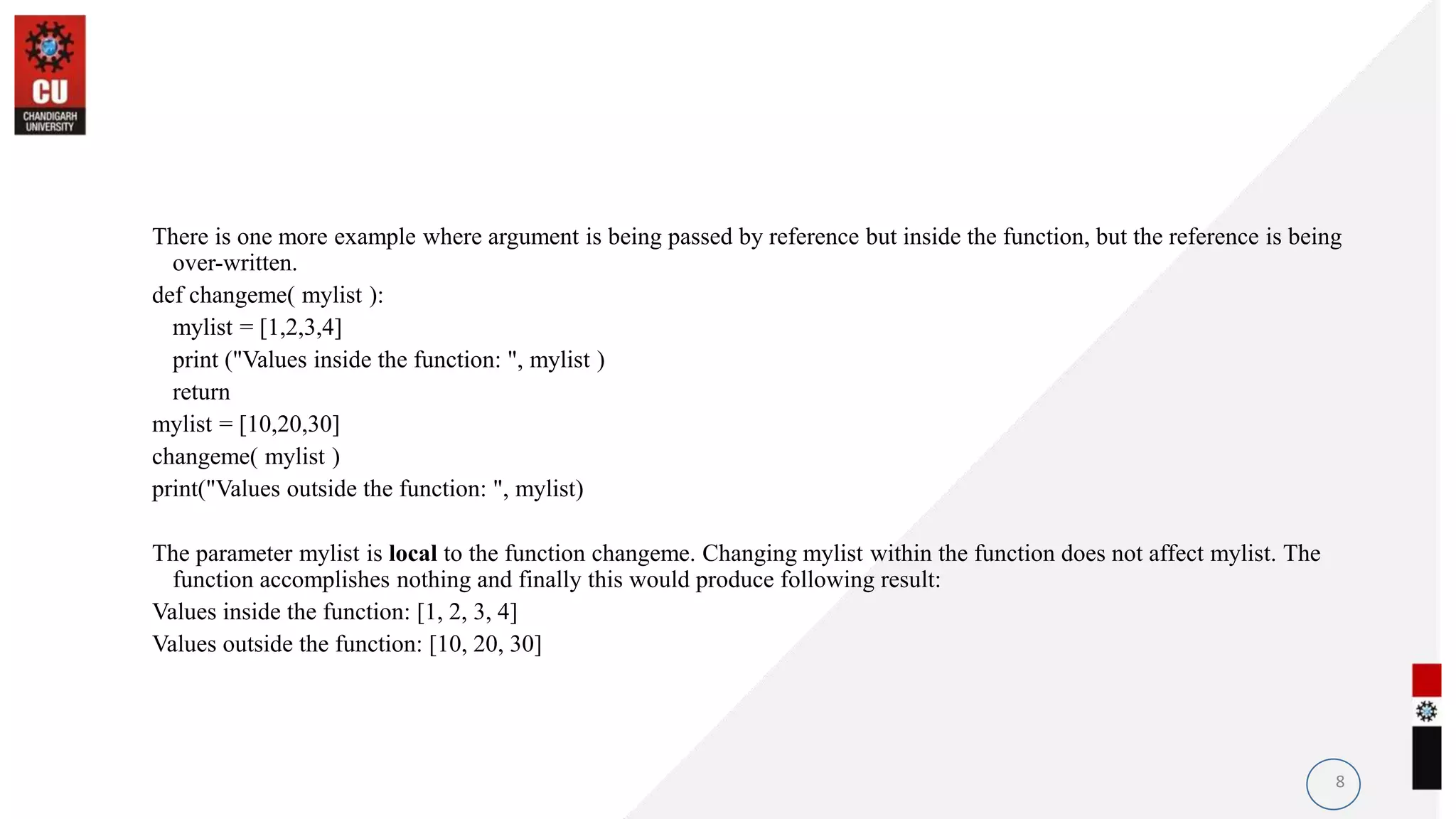 There is one more example where argument is being passed by reference but inside the function, but the reference is being
over-written.
def changeme( mylist ):
mylist = [1,2,3,4]
print ("Values inside the function: ", mylist )
return
mylist = [10,20,30]
changeme( mylist )
print("Values outside the function: ", mylist)
The parameter mylist is local to the function changeme. Changing mylist within the function does not affect mylist. The
function accomplishes nothing and finally this would produce following result:
Values inside the function: [1, 2, 3, 4]
Values outside the function: [10, 20, 30]
8
 