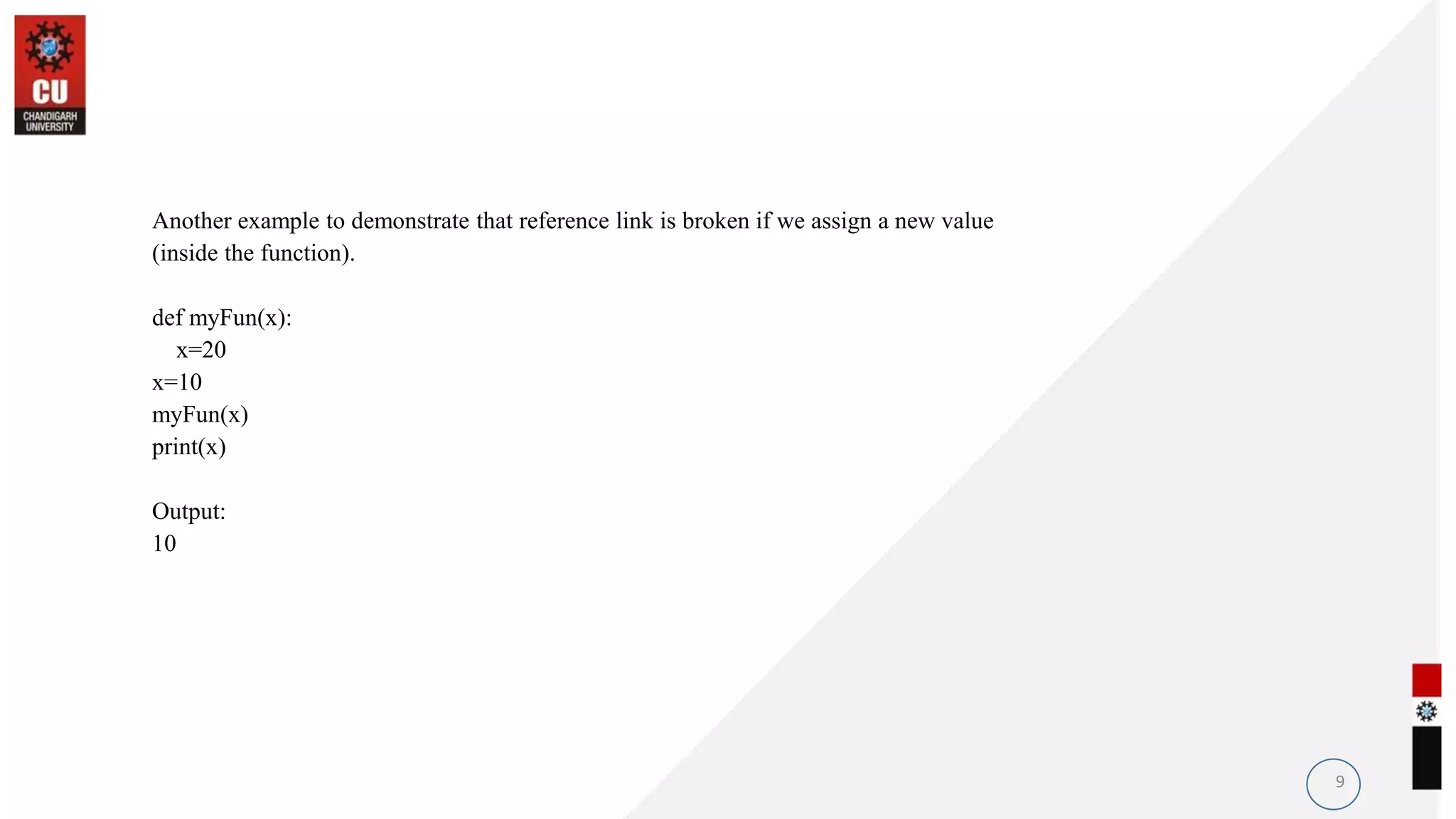 Another example to demonstrate that reference link is broken if we assign a new value
(inside the function).
def myFun(x):
x=20
x=10
myFun(x)
print(x)
Output:
10
9
 