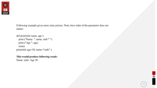Following example gives more clear picture. Note, here order of the parameter does not
matter:
def printinfo( name, age ):
print ("Name: ", name, end=" ")
print ("Age ", age)
return
printinfo( age=50, name="miki" )
This would produce following result:
Name: miki Age 50
12
 