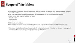 Scope of Variables:
• All variables in a program may not be accessible at all locations in that program. This depends on where you have
declared a variable.
• The scope of a variable determines the portion of the program where you can access a particular identifier.
• There are two basic scopes of variables in Python:
Global variables
Local variables
Global vs. Local variables:
• Variables that are defined inside a function body have a local scope, and those defined outside have a global scope.
• This means that local variables can be accessed only inside the function in which they are declared whereas global
variables can be accessed throughout the program body by all functions.
17
 