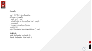 Example:
total = 0 # This is global variable.
def sum( arg1, arg2 ):
total = arg1 + arg2
print ("Inside the function local total : ", total)
return total
# Now you can call sum function
sum( 10, 20 )
print ("Outside the function global total : ", total)
OUTPUT:
Inside the function local total : 30
Outside the function global total : 0
18
 