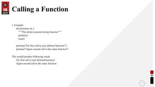 Calling a Function
• Example:
def printme( str ):
“””This prints a passed string function”””
print(str)
return
printme("I'm first call to user defined function!")
printme("Again second call to the same function")
This would produce following result:
I'm first call to user defined function!
Again second call to the same function
4
 