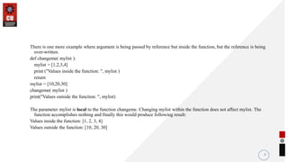 There is one more example where argument is being passed by reference but inside the function, but the reference is being
over-written.
def changeme( mylist ):
mylist = [1,2,3,4]
print ("Values inside the function: ", mylist )
return
mylist = [10,20,30]
changeme( mylist )
print("Values outside the function: ", mylist)
The parameter mylist is local to the function changeme. Changing mylist within the function does not affect mylist. The
function accomplishes nothing and finally this would produce following result:
Values inside the function: [1, 2, 3, 4]
Values outside the function: [10, 20, 30]
8
 