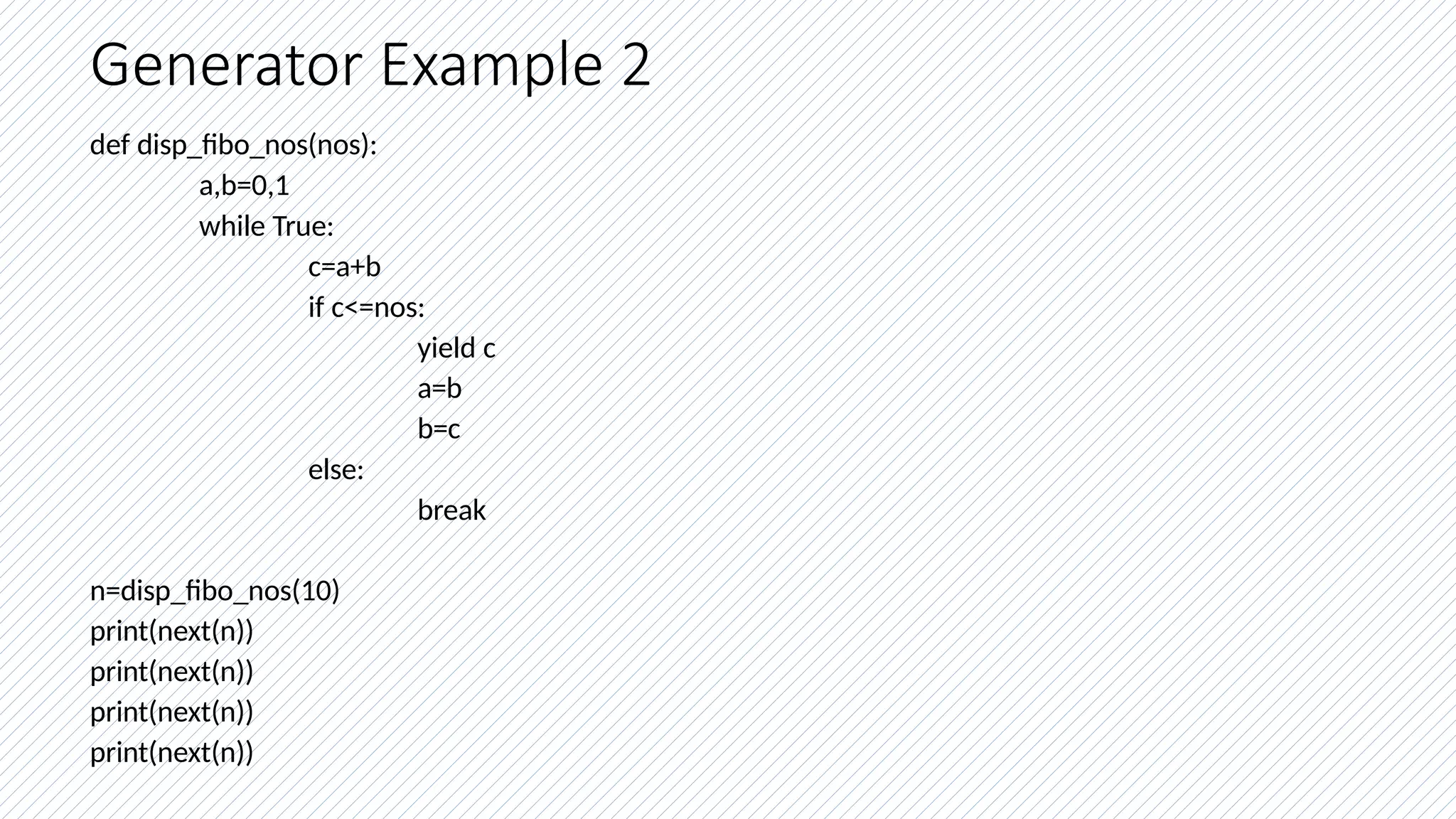 Generator Example 2
def disp_fibo_nos(nos):
a,b=0,1
while True:
c=a+b
if c<=nos:
yield c
a=b
b=c
else:
break
n=disp_fibo_nos(10)
print(next(n))
print(next(n))
print(next(n))
print(next(n))
 