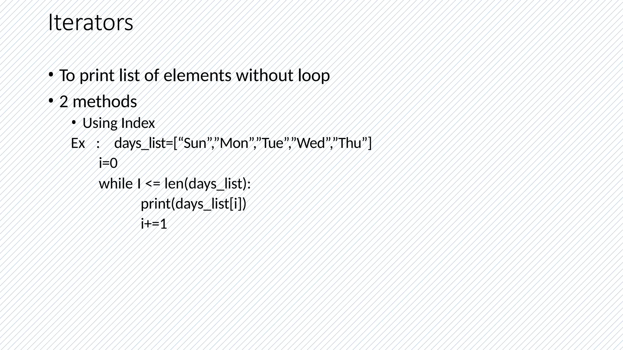 Iterators
• To print list of elements without loop
• 2 methods
• Using Index
Ex : days_list=[“Sun”,”Mon”,”Tue”,”Wed”,”Thu”]
i=0
while I <= len(days_list):
print(days_list[i])
i+=1
 