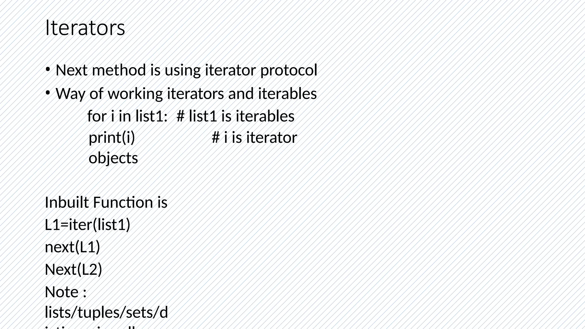 Iterators
• Next method is using iterator protocol
• Way of working iterators and iterables
for i in list1: # list1 is iterables
print(i) # i is iterator
objects
Inbuilt Function is
L1=iter(list1)
next(L1)
Next(L2)
Note :
lists/tuples/sets/d
 