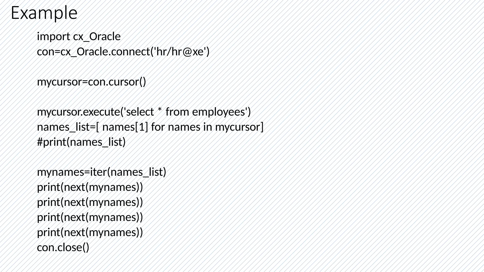 Example
import cx_Oracle
con=cx_Oracle.connect('hr/hr@xe')
mycursor=con.cursor()
mycursor.execute('select * from employees')
names_list=[ names[1] for names in mycursor]
#print(names_list)
mynames=iter(names_list)
print(next(mynames))
print(next(mynames))
print(next(mynames))
print(next(mynames))
con.close()
 