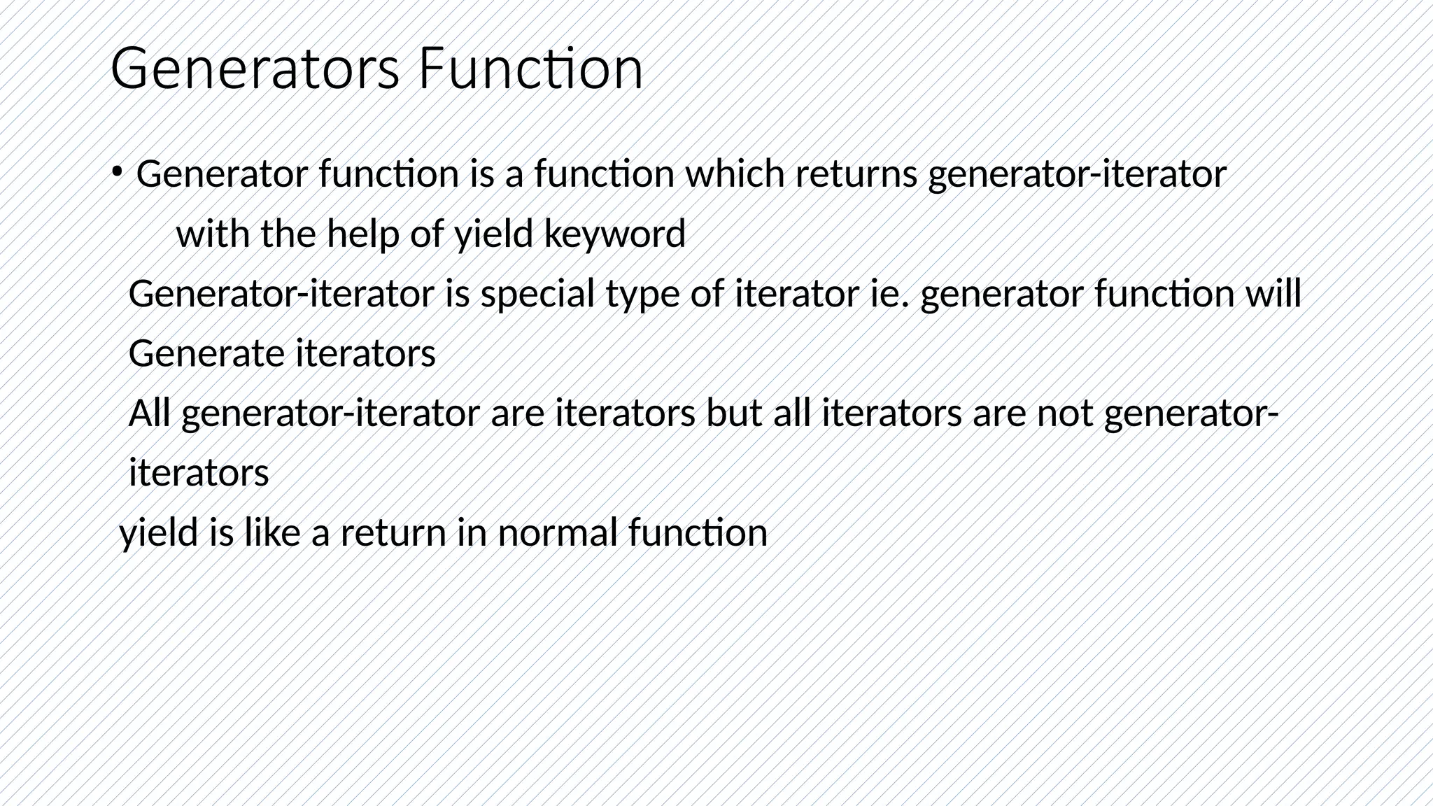 Generators Function
• Generator function is a function which returns generator-iterator
with the help of yield keyword
Generator-iterator is special type of iterator ie. generator function will
Generate iterators
All generator-iterator are iterators but all iterators are not generator-
iterators
yield is like a return in normal function
 