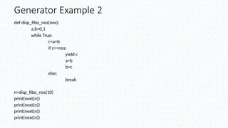 Generator Example 2
def disp_fibo_nos(nos):
a,b=0,1
while True:
c=a+b
if c<=nos:
yield c
a=b
b=c
else:
break
n=disp_fibo_nos(10)
print(next(n))
print(next(n))
print(next(n))
print(next(n))
 