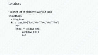 Iterators
• To print list of elements without loop
• 2 methods
• Using Index
Ex : days_list=[“Sun”,”Mon”,”Tue”,”Wed”,”Thu”]
i=0
while I <= len(days_list):
print(days_list[i])
i+=1
 