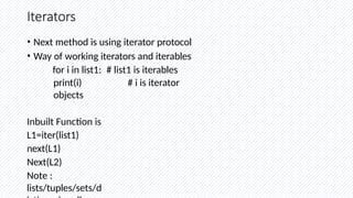 Iterators
• Next method is using iterator protocol
• Way of working iterators and iterables
for i in list1: # list1 is iterables
print(i) # i is iterator
objects
Inbuilt Function is
L1=iter(list1)
next(L1)
Next(L2)
Note :
lists/tuples/sets/d
 